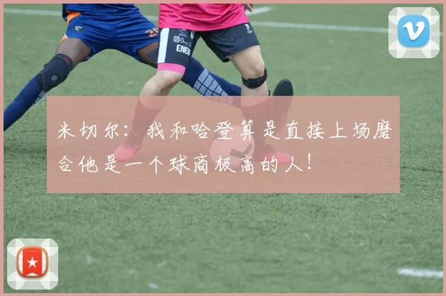 米切尔：我和哈登算是直接上场磨合他是一个球商极高的人！