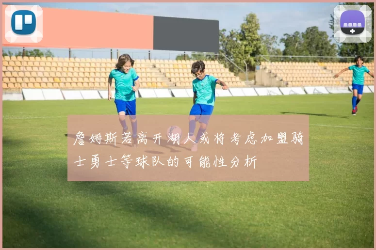 詹姆斯若离开湖人或将考虑加盟骑士勇士等球队的可能性分析