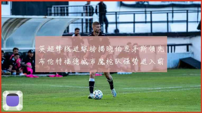 英超锋线进球榜揭晓伯恩茅斯领先布伦特福德城市魔枪队强势进入前六