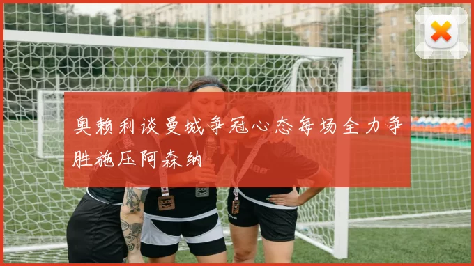 奥赖利谈曼城争冠心态每场全力争胜施压阿森纳
