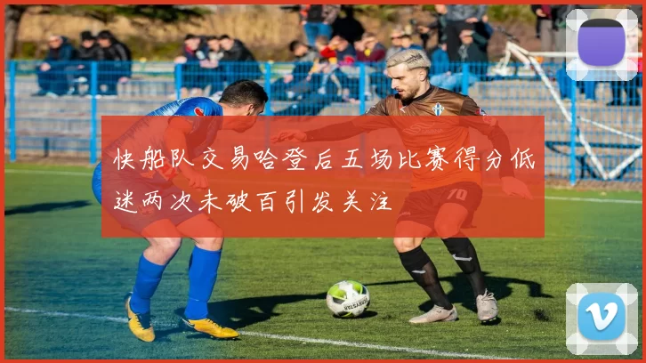 快船队交易哈登后五场比赛得分低迷两次未破百引发关注